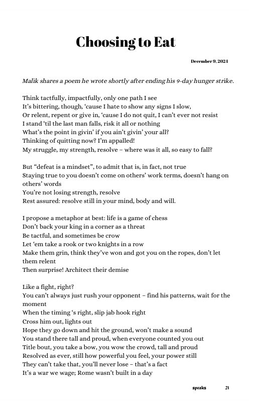 Choosing o Eat  Decembert, 2020  Malik shares a poem he wrote shortly after ending his 9-day hunger strike.  Think tactfully, impactfully, only one path 1 see 10s bittering, though, ‘cause I hate to show any signs Islow,  O relent, repent or give in, ‘cause I do not quit, T can’t ever not resist Istand il the last man falls, risk it all or nothing  What’s the poi i’ i you ain’t givin’ your all?  Thinking of quitting now? ’m appalled!  My struggle, my strength, resolve - where was it all, so easy to fall?  But “defeat is a mindset”, to admit that s, in fact, not true Staying true to you doesn’t come on others’ work terms, doesn’t hang on others’ words  You’re not losing strength, resolve  Rest assured: resolve still in your mind, body and will  Ipropose a metaphor at best: life is a game of chess Don’t back your king in a corner as a threat  Be tactful, and somet: Let ‘em take a rook or two knights in a row  Make them grin, think they’ve won and got you on the ropes, don’t let them relent  ‘Then surprise! Architect their demise  s be crow  a fight, right? You can’t always just rush your opponent - find his patterns, wait for the ‘moment  When the timing s right, slip jab hook right  Cross him our, lights out  Hope they go down and hit the ground, won’t make a sound  You stand there tall and proud, when everyone counted you out  le bout, you take a bow, you wow the erowd, tall and proud  Resolved as ever, still how powerful you feel, your power still  They can’t take that, you’ll never lose - that’s a fact  1 @ war we wage; Rome wasn’t built in a day  s 